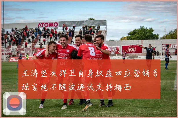 王涛坚决捍卫自身权益回应营销号谣言绝不随波逐流支持梅西