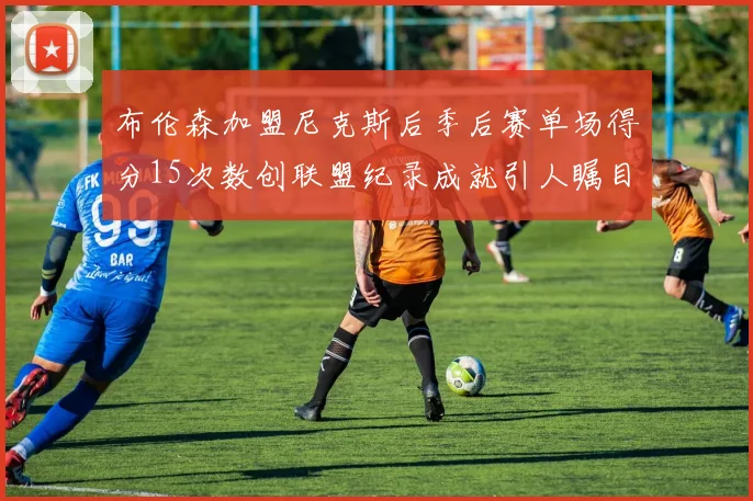 布伦森加盟尼克斯后季后赛单场得分15次数创联盟纪录成就引人瞩目