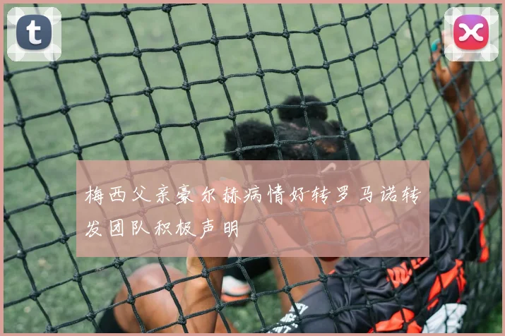 梅西父亲豪尔赫病情好转罗马诺转发团队积极声明