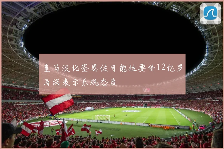 皇马淡化签恩佐可能性要价12亿罗马诺表示乐观态度