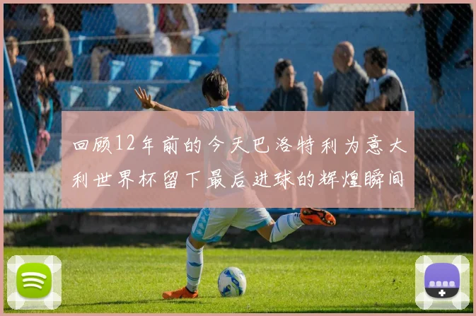 回顾12年前的今天巴洛特利为意大利世界杯留下最后进球的辉煌瞬间