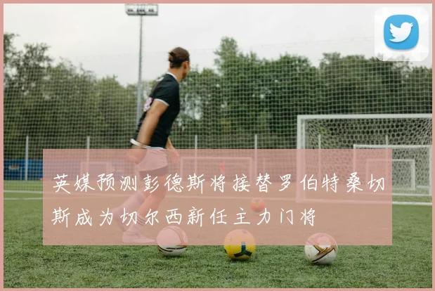 英媒预测彭德斯将接替罗伯特桑切斯成为切尔西新任主力门将