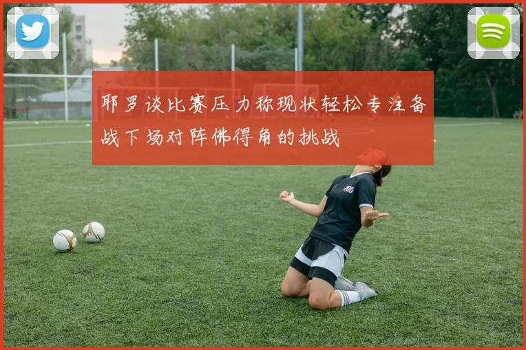 耶罗谈比赛压力称现状轻松专注备战下场对阵佛得角的挑战