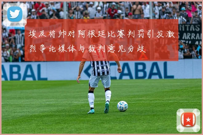 埃及将帅对阿根廷比赛判罚引发激烈争论媒体与裁判意见分歧