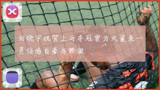 刘晓宇祝贺上海夺冠曾为大鲨鱼一员倍感自豪与骄傲