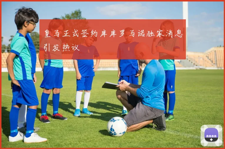 皇马正式签约库库罗马诺独家消息引发热议