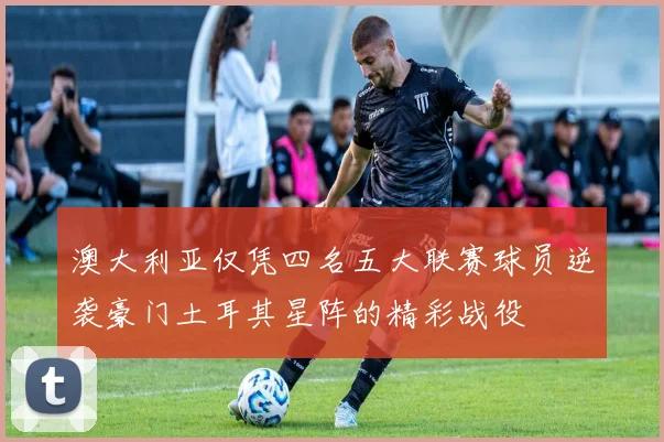 澳大利亚仅凭四名五大联赛球员逆袭豪门土耳其星阵的精彩战役