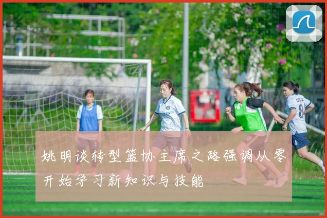姚明谈转型篮协主席之路强调从零开始学习新知识与技能