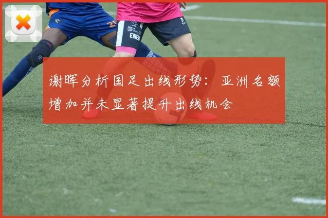 谢晖分析国足出线形势：亚洲名额增加并未显著提升出线机会