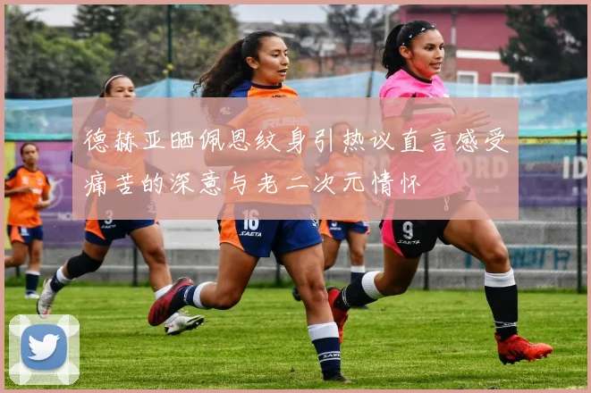 德赫亚晒佩恩纹身引热议直言感受痛苦的深意与老二次元情怀