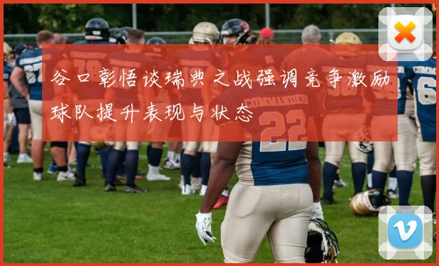 谷口彰悟谈瑞典之战强调竞争激励球队提升表现与状态