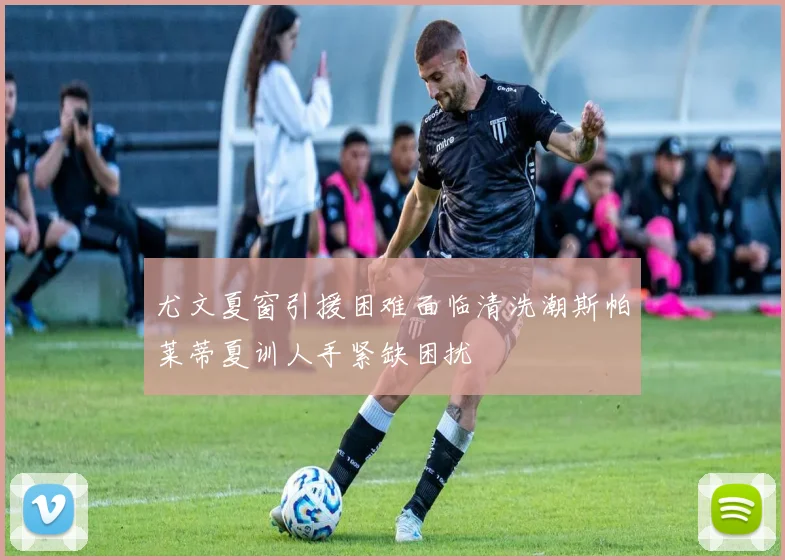 尤文夏窗引援困难面临清洗潮斯帕莱蒂夏训人手紧缺困扰